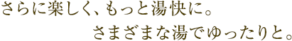 さらに楽しく、もっと湯快に。さまざまな湯でゆったりと。